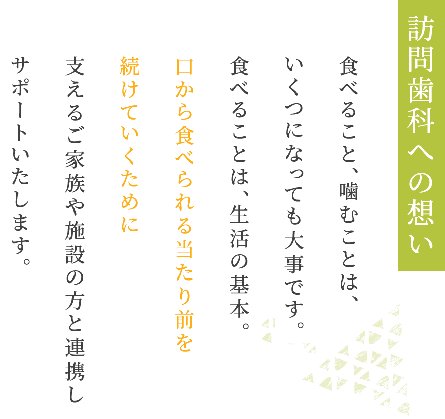 訪問歯科への想い食べること、噛むことは、いくつになっても大事です。食べることは、生活の基本。口から食べられる当たり前を続けていくために支えるご家族や施設の方と連携しサポートいたします。