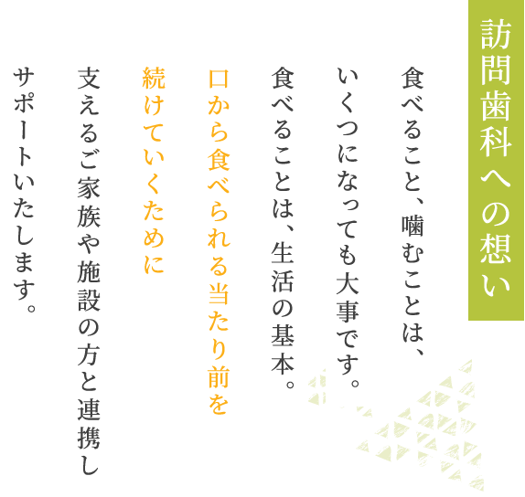 訪問歯科への想い食べること、噛むことは、いくつになっても大事です。食べることは、生活の基本。口から食べられる当たり前を続けていくために支えるご家族や施設の方と連携しサポートいたします。