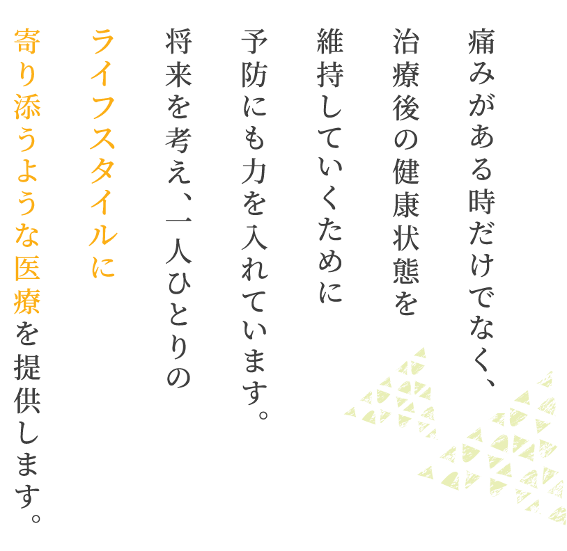 痛みがある時だけでなく、治療後の健康状態を維持していくために予防にも力を入れています。将来を考え、一人ひとりのライフスタイルに寄り添うような医療を提供します。