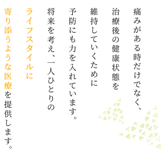 痛みがある時だけでなく、治療後の健康状態を維持していくために予防にも力を入れています。将来を考え、一人ひとりのライフスタイルに寄り添うような医療を提供します。